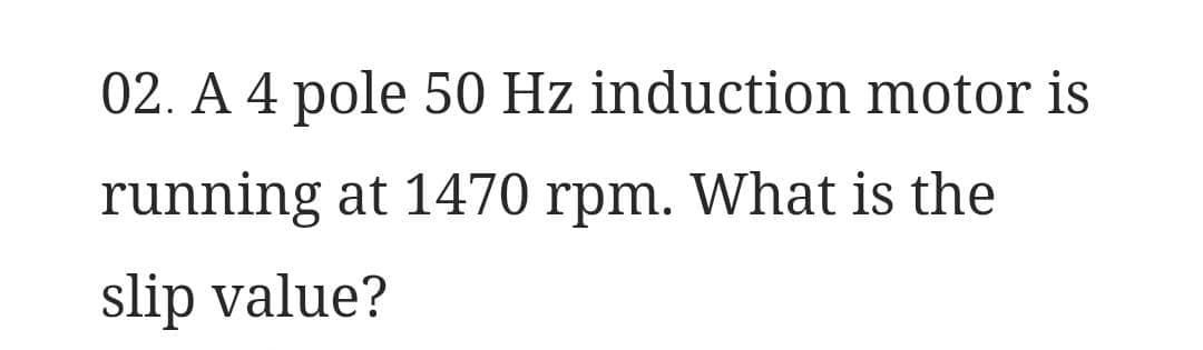 02. A 4 pole 50 Hz induction motor is
running at 1470 rpm. What is the
slip value?