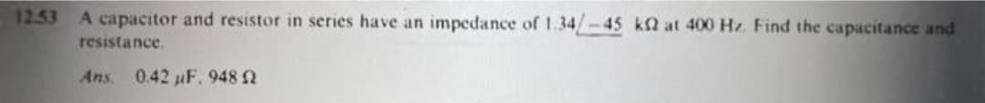 12.53
A capacitor and resistor in series have an impedance of 1.34/-45 k2 at 400 Hz. Find the capacitance and
resistance.
Ans. 0.42 F. 948