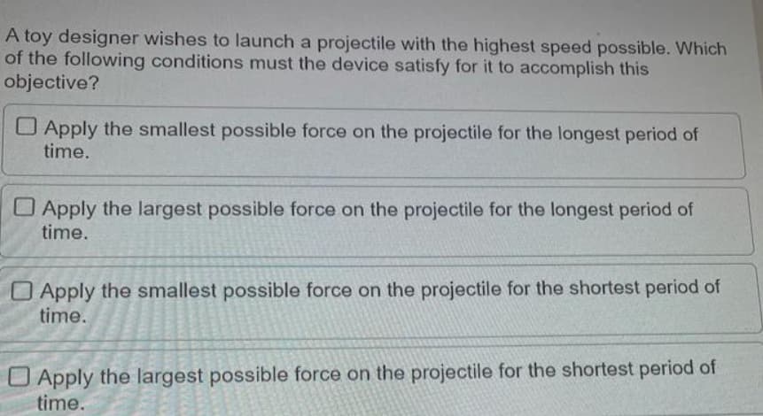 A toy designer wishes to launch a projectile with the highest speed possible. Which
of the following conditions must the device satisfy for it to accomplish this
objective?
Apply the smallest possible force on the projectile for the longest period of
time.
Apply the largest possible force on the projectile for the longest period of
time.
Apply the smallest possible force on the projectile for the shortest period of
time.
O Apply the largest possible force on the projectile for the shortest period of
time.