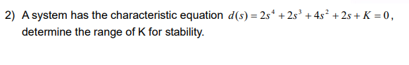 2) A system has the characteristic equation d(s) = 25¹ +25³ +4s² +2s + K = 0,
determine the range of K for stability.