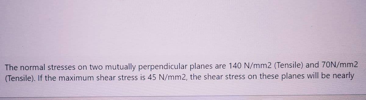 The normal stresses on two mutually perpendicular planes are 140 N/mm2 (Tensile) and 70N/mm2
(Tensile). If the maximum shear stress is 45 N/mm2, the shear stress on these planes will be nearly