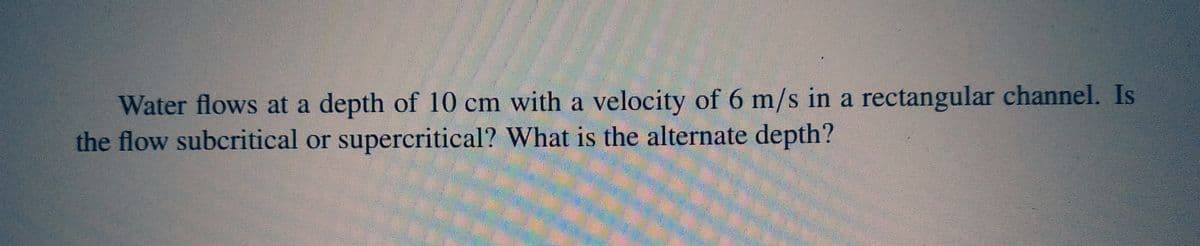 Water flows at a depth of 10 cm with a velocity of 6 m/s in a rectangular channel. Is
the flow subcritical or supercritical? What is the alternate depth?