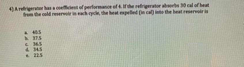 4) A refrigerator has a coefficient of performance of 4. If the refrigerator absorbs 30 cal of heat
from the cold reservoir in each cycle, the heat expelled (in cal) into the heat reservoir is
a. 40.5
b. 37.5
c. 36.5
d. 34.5
e. 22.5