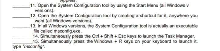 _11. Open the System Configuration tool by using the Start Menu (all Windows v
versions).
_12. Open the System Configuration tool by creating a shortcut for it, anywhere you
want (all Windows versions).
_13. In all Windows versions, the System Configuration tool is actually an executable
file called msconfig.exe.
_14. Simultaneously press the Ctrl + Shift + Esc keys to launch the Task Manager.
_15. Simultaneously press the Windows + R keys on your keyboard to launch it,
type "msconfig".
