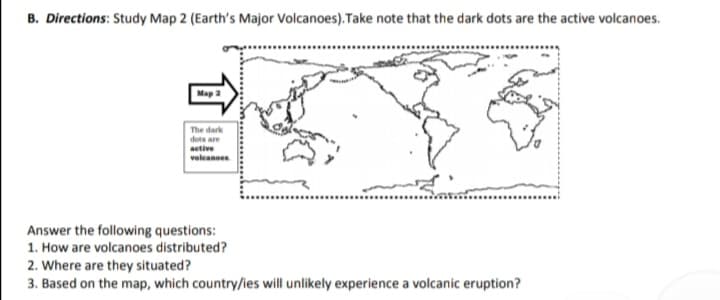 B. Directions: Study Map 2 (Earth's Major Volcanoes). Take note that the dark dots are the active volcanoes.
Map 2
The dark
dots are
aetive
voleanoen
Answer the following questions:
1. How are volcanoes distributed?
2. Where are they situated?
3. Based on the map, which country/ies will unlikely experience a volcanic eruption?
