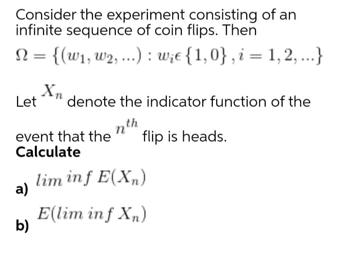 Consider the experiment consisting of an
infinite sequence of coin flips. Then
N = {(w1, w2, ..) : w;e {1,0} , i = 1, 2, ...}
Xm
Let
denote the indicator function of the
event that the
Calculate
nth
flip is heads.
lim inf E(X„)
а)
E(lim inf X„)
b)
