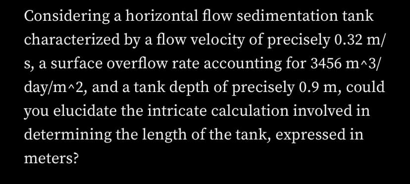 Considering a horizontal flow sedimentation tank
characterized by a flow velocity of precisely 0.32 m/
s, a surface overflow rate accounting for 3456 m^3/
day/m^2, and a tank depth of precisely 0.9 m, could
you elucidate the intricate calculation involved in
determining the length of the tank, expressed in
meters?