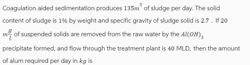 Coagulation aided sedimentation produces 135m³ of sludge per day. The solid
content of sludge is 1% by weight and specific gravity of sludge solid is 2.7. If 20
my of suspended solids are removed from the raw water by the Al(OH)3
precipitate formed, and flow through the treatment plant is 40 MLD, then the amount
of alum required per day in kg is