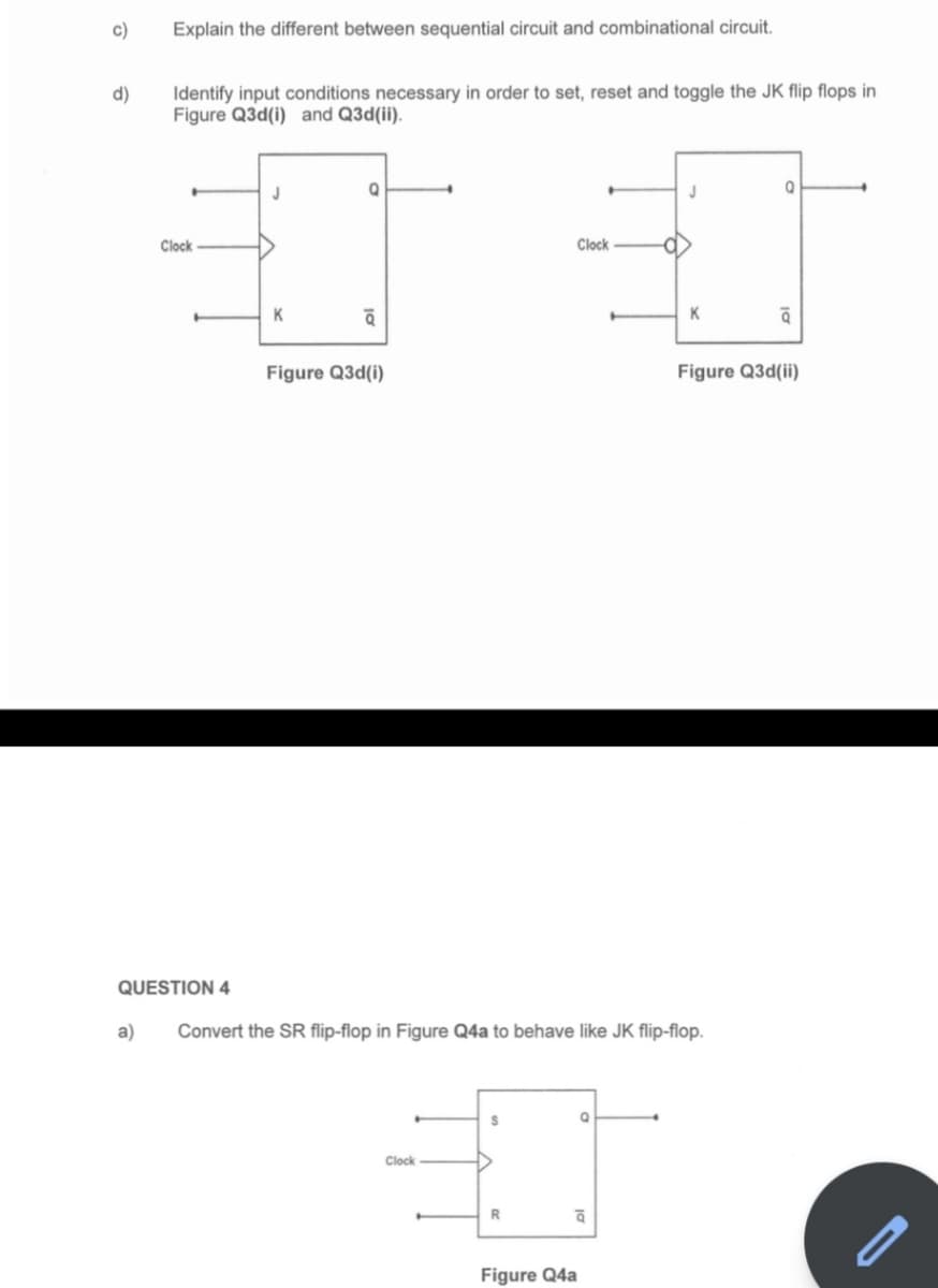 c)
d)
Explain the different between sequential circuit and combinational circuit.
a)
Identify input conditions necessary in order to set, reset and toggle the JK flip flops in
Figure Q3d(i) and Q3d(ii).
Clock
QUESTION 4
J
K
Q
व
Figure Q3d(i)
Clock
S
R
Clock
Convert the SR flip-flop in Figure Q4a to behave like JK flip-flop.
ā
Figure Q4a
a
J
K
Q
ā
Figure Q3d(ii)