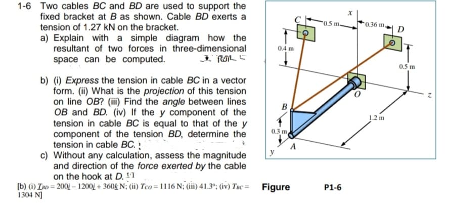 1-6 Two cables BC and BD are used to support the
fixed bracket at B as shown. Cable BD exerts a
tension of 1.27 kN on the bracket.
a) Explain with a simple diagram how the
resultant of two forces in three-dimensional
space can be computed.
ROL
b) (i) Express the tension in cable BC in a vector
form. (ii) What is the projection of this tension
on line OB? (iii) Find the angle between lines
OB and BD. (iv) If the y component of the
tension in cable BC is equal to that of the y
component of the tension BD, determine the
tension in cable BC.
c) Without any calculation, assess the magnitude
and direction of the force exerted by the cable
on the hook at D. ¹1
0.4 m
y
B
0.3 m,
A
[b) (i) IBD = 2001 - 1200j + 360k N; (ii) Tco=1116 N; (iii) 41.3⁰; (iv) TBC= Figure
1304 N]
0.5 m.
P1-6
X
0.36 m,
1.2 m
D
0.5 m
N