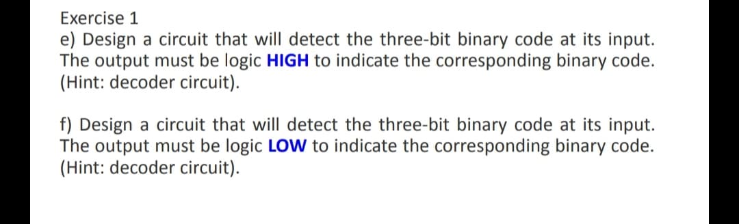 Exercise 1
e) Design a circuit that will detect the three-bit binary code at its input.
The output must be logic HIGH to indicate the corresponding binary code.
(Hint: decoder circuit).
f) Design a circuit that will detect the three-bit binary code at its input.
The output must be logic LOW to indicate the corresponding binary code.
(Hint: decoder circuit).