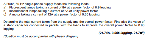 A 200V, 50 Hz single-phase supply feeds the following loads:
a) Fluorescent lamps taking a current of 8A at a power factor of 0.9 leading
b) Incandescent lamps taking a current of 6A at unity power factor
c) A motor taking a current of 12A at a power factor of 0.65 lagging.
Determine the total current taken from the supply and the overall power factor. Find also the value of
a static capacitor connected in parallel with the loads to improve the overall power factor to 0.98
lagging
(21.74A, 0.966 lagging, 21.7μF)
(Solution must be accompanied with phasor diagram)