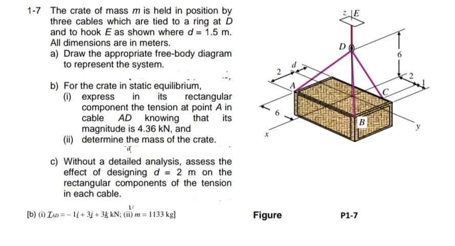 1-7 The crate of mass m is held in position by
three cables which are tied to a ring at D
and to hook E as shown where d = 1.5 m.
All dimensions are in meters.
a) Draw the appropriate free-body diagram
to represent the system.
rectangular
b) For the crate in static equilibrium,
(i) express
in
its
component the tension at point A in
cable AD knowing that its
magnitude is 4.36 kN, and
(ii) determine the mass of the crate.
T
c) Without a detailed analysis, assess the
effect of designing d = 2 m on the
rectangular components of the tension
in each cable.
L/
[b) (i) ZAD=-1į+3j + 3k kN; (ii) m = 1133 kg]
X
Figure
A
D
B
P1-7