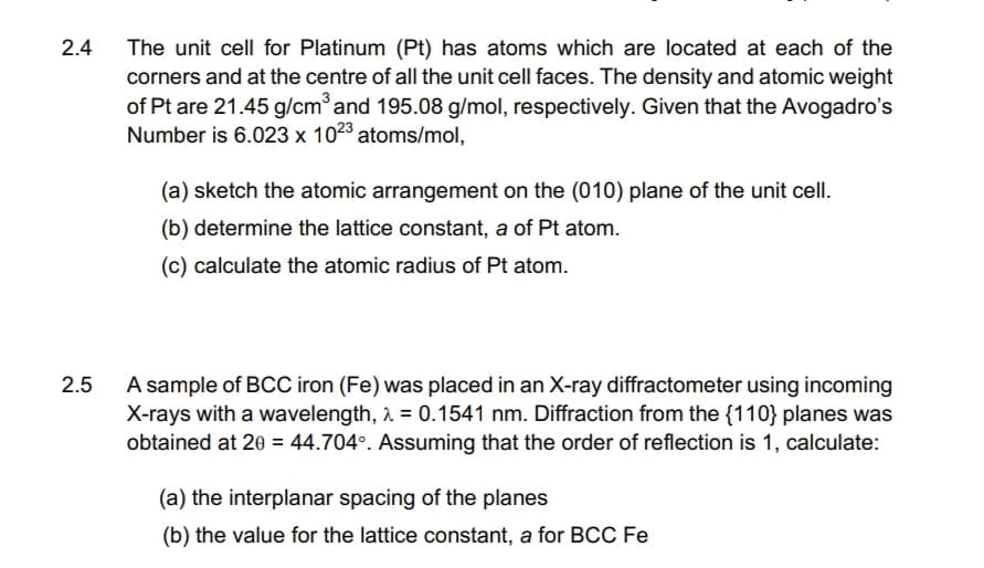 2.4
2.5
The unit cell for Platinum (Pt) has atoms which are located at each of the
corners and at the centre of all the unit cell faces. The density and atomic weight
of Pt are 21.45 g/cm³ and 195.08 g/mol, respectively. Given that the Avogadro's
Number is 6.023 x 1023 atoms/mol,
(a) sketch the atomic arrangement on the (010) plane of the unit cell.
(b) determine the lattice constant, a of Pt atom.
(c) calculate the atomic radius of Pt atom.
A sample of BCC iron (Fe) was placed in an X-ray diffractometer using incoming
X-rays with a wavelength, λ = 0.1541 nm. Diffraction from the {110} planes was
obtained at 20 = 44.704°. Assuming that the order of reflection is 1, calculate:
(a) the interplanar spacing of the planes
(b) the value for the lattice constant, a for BCC Fe