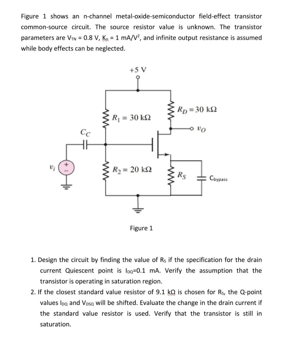 Figure 1 shows an n-channel metal-oxide-semiconductor field-effect transistor
common-source circuit. The source resistor value is unknown. The transistor
parameters are VTN = 0.8 V, K₂= 1 mA/V², and infinite output resistance is assumed
while body effects can be neglected.
Cc
HH
saturation.
www
+5 V
R = 30 ΚΩ
R₂: = 20 ΚΩ
Figure 1
www
RD = 30 k
Rs
- vo
Cbypass
1. Design the circuit by finding the value of Rs if the specification for the drain
current Quiescent point is IDQ=0.1 mA. Verify the assumption that the
transistor is operating in saturation region.
2. If the closest standard value resistor of 9.1 k is chosen for Rs, the Q-point
values IDQ and VDSQ will be shifted. Evaluate the change in the drain current if
the standard value resistor is used. Verify that the transistor is still in