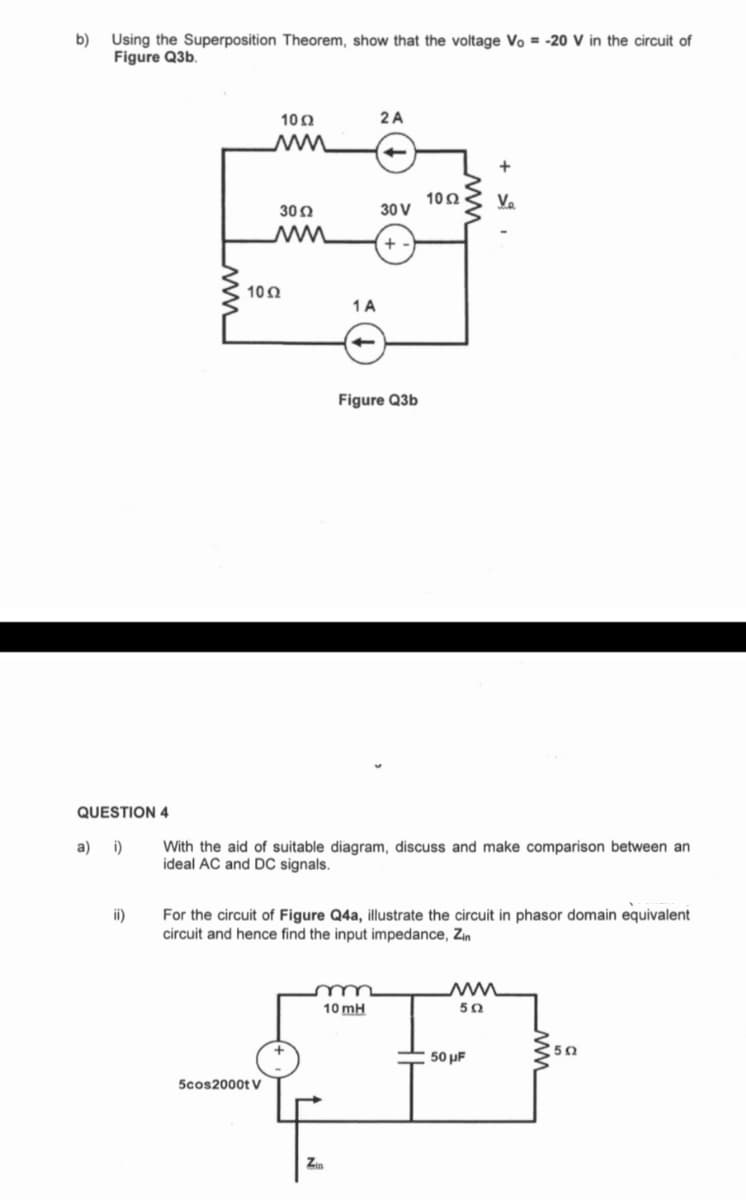 b)
Using the Superposition Theorem, show that the voltage Vo = -20 V in the circuit of
Figure Q3b.
QUESTION 4
a) i)
ii)
10 Ω
M
30 Ω
ww
102
5cos2000t V
1 A
2 A
Zin
30 V
+
Figure Q3b
m
10 mH
With the aid of suitable diagram, discuss and make comparison between an
ideal AC and DC signals.
1052
For the circuit of Figure Q4a, illustrate the circuit in phasor domain equivalent
circuit and hence find the input impedance, Zin
+
V₂
ww
50
50 μF
502