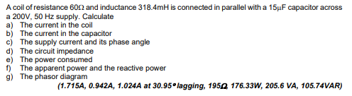 A coil of resistance 6002 and inductance 318.4mH is connected in parallel with a 15μF capacitor across
a 200V, 50 Hz supply. Calculate
a) The current in the coil
b) The current in the capacitor
c) The supply current and its phase angle
d) The circuit impedance
e) The power consumed
f) The apparent power and the reactive power
g) The phasor diagram
(1.715A, 0.942A, 1.024A at 30.95 lagging, 1952 176.33W, 205.6 VA, 105.74VAR)