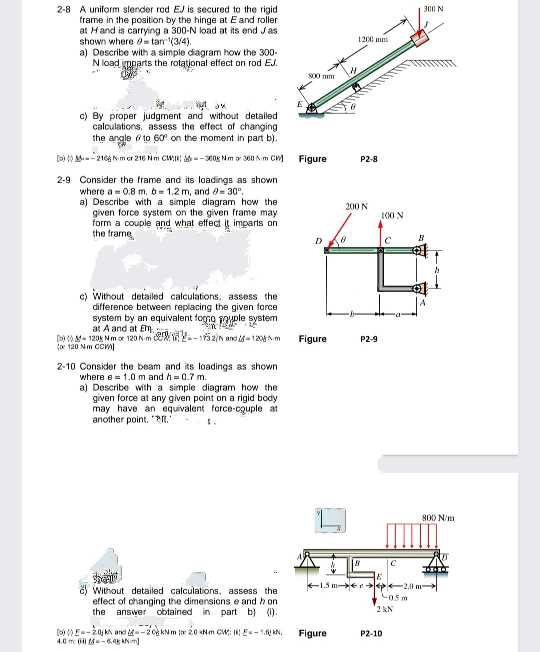 2-8 A uniform slender rod EJ is secured to the rigid
frame in the position by the hinge at E and roller
at H and is carrying a 300-N load at its end Jas
shown where 0 = tan-¹(3/4).
a) Describe with a simple diagram how the 300-
N load imparts the rotational effect on rod EJ.
c) By proper judgment and without detailed
calculations, assess the effect of changing
the angle to 60° on the moment in part b).
[b) (i) MH-216k N-m or 216 N-m CW; (ii) ME=-360k N-m or 360 N-m CW
2-9
Consider the frame and its loadings as shown
where a 0.8 m, b= 1.2 m, and = 30°.
a) Describe with a simple diagram how the
given force system on the given frame may
form a couple and what effect it imparts on
the frame
c) Without detailed calculations, assess the
difference between replacing the given force
system by an equivalent formaple system
at A and at Em
[b) (i) M = 120k N-m or 120 N-m CCW=-173.2/N and M = 120k N-m
(or 120 N-m CCW)]
2-10 Consider the beam and its loadings as shown
where e 1.0 m and h = 0.7 m.
a) Describe with a simple diagram how the
given force at any given point on a rigid body
may have an equivalent force-couple at
another point..
Without detailed calculations, assess the
effect of changing the dimensions e and hon
the answer obtained in part b) (i).
[b) (i) E= -2.0/ kN and M = -2.0k kN-m (or 2.0 kN-m CW); (ii) E= -1.6/kN,
4.0 m; (iii) M=-6.4k kN.m]
800 mm
Figure
D
Figure
Figure
H
0
1200 mm
P2-8
200 N
P2-9
B
100 N
E
C
C
P2-10
0.5 m
2 kN
300 N
1.5 m-e2.0 m-
B
↑
800 N/m
000