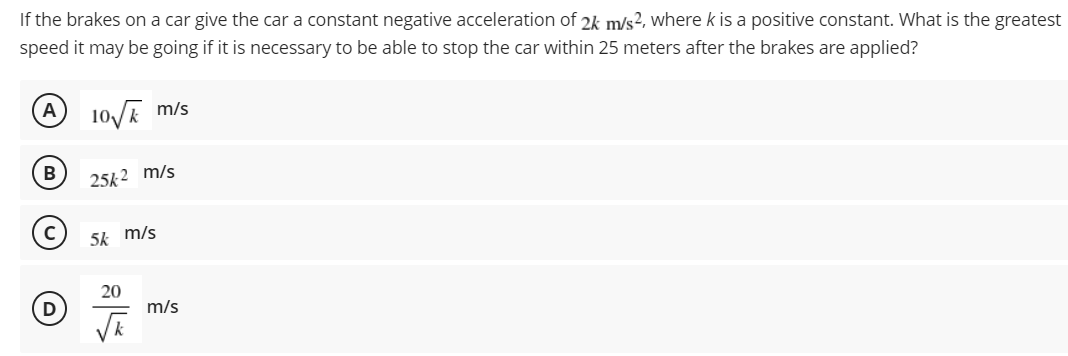 If the brakes on a car give the car a constant negative acceleration of 2k m/s2, where k is a positive constant. What is the greatest
speed it may be going if it is necessary to be able to stop the car within 25 meters after the brakes are applied?
(A
10/E m/s
B
25k 2 m/s
5k m/s
20
D
m/s
