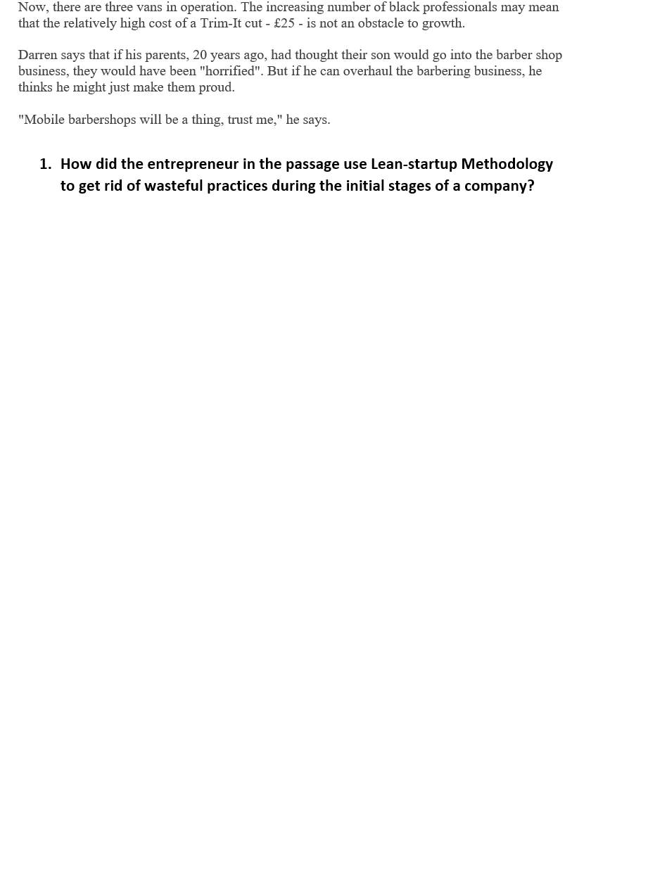 Now, there are three vans in operation. The increasing number of black professionals may mean
that the relatively high cost of a Trim-It cut - £25 - is not an obstacle to growth.
Darren says that if his parents, 20 years ago, had thought their son would go into the barber shop
business, they would have been "horrified". But if he can overhaul the barbering business, he
thinks he might just make them proud.
"Mobile barbershops will be a thing, trust me," he says.
1. How did the entrepreneur in the passage use Lean-startup Methodology
to get rid of wasteful practices during the initial stages of a company?
