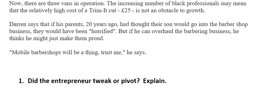 Now, there are three vans in operation. The increasing number of black professionals may mean
that the relatively high cost of a Trim-It cut - £25 - is not an obstacle to growth.
Darren says that if his parents, 20 years ago, had thought their son would go into the barber shop
business, they would have been "horrified". But if he can overhaul the barbering business, he
thinks he might just make them proud.
"Mobile barbershops will be a thing, trust me," he says.
1. Did the entrepreneur tweak or pivot? Explain.
