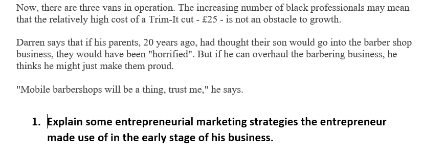 Now, there are three vans in operation. The increasing number of black professionals may mean
that the relatively high cost of a Trim-It cut - £25 - is not an obstacle to growth.
Darren says that if his parents, 20 years ago, had thought their son would go into the barber shop
business, they would have been "horrified". But if he can overhaul the barbering business, he
thinks he might just make them proud.
"Mobile barbershops will be a thing, trust me," he says.
1. Explain some entrepreneurial marketing strategies the entrepreneur
made use of in the early stage of his business.
