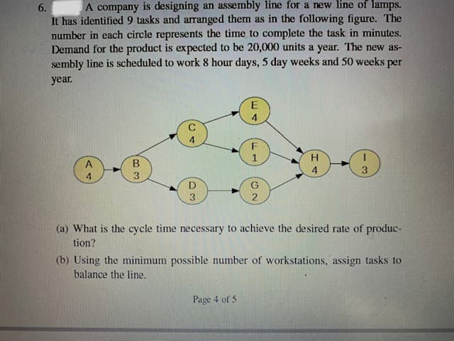 A company is designing an assembly line for a new line of lamps.
It has identified 9 tasks and arranged them as in the following figure. The
number in each circle represents the time to complete the task in minutes.
Demand for the product is expected to be 20,000 units a year. The new as-
sembly line is scheduled to work 8 hour days, 5 day weeks and 50 weeks per
6.
year.
E
F
H.
A
B
4
3.
4
3.
D
3.
(a) What is the cycle time necessary to achieve the desired rate of produc-
tion?
(b) Using the minimum possible number of workstations, assign tasks to
balance the line.
Page 4 of 5
ది
