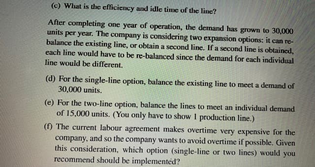 (c) What is the efficiency and idle time of the line?
After completing one year of operation, the demand has grown to 30,000
units per year. The company is considering two expansion options: it can re-
balance the existing line, or obtain a second line. If a second line is obtained,
each line would have to be re-balanced since the demand for each individual
line would be different.
(d) For the single-line option, balance the existing line to meet a demand of
30,000 units.
(e) For the two-line option, balance the lines to meet an individual demand
of 15,000 units. (You only have to show 1 production line.)
(f) The current labour agreement makes overtime very expensive for the
company, and so the company wants to avoid overtime if possible. Given
this consideration, which option (single-line or two lines) would you
recommend should be implemented?
