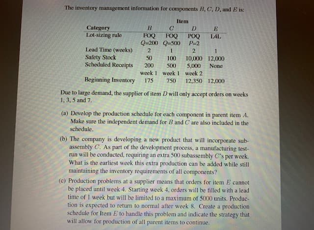 The inventory management information for components B, C, D, and E is:
Item
Category
Lot-sizing rule
B.
FOQ
FOQ
Q=200 Q=500
D
E
POQ
P=2
LAL
Lead Time (weeks)
Safety Stock
Scheduled Receipts
1
1
50
100
10,000 12,000
5,000
200
500
None
week 1 week 1 week 2
Beginning Inventory
175
750
12,350 12,000
Due to large demand, the supplier of item D will only accept orders on weeks
1, 3, 5 and 7.
(a) Develop the production schedule for each component in parent item A.
Make sure the independent demand for B and C are also included in the
schedule.
(b) The company is developing a new product that will incorporate sub-
assembly C. As part of the development process, a manufacturing test-
run will be conducted, requiring an extra 500 subassembly C's per week.
What is the earliest week this extra production can be added while still
maintaining the inventory requirements of all components?
(c) Production problems at a supplier means that orders for item E cannot
be placed until week 4. Starting week 4, orders will be filled with a lead
time of 1 week but will be limited to a maximum of 5000 units. Produc-
tion is expected to return to normal after week 8. Create a production
schedule for Item E to handle this problem and indicate the strategy that
will allow for production of all parent items to continue.
