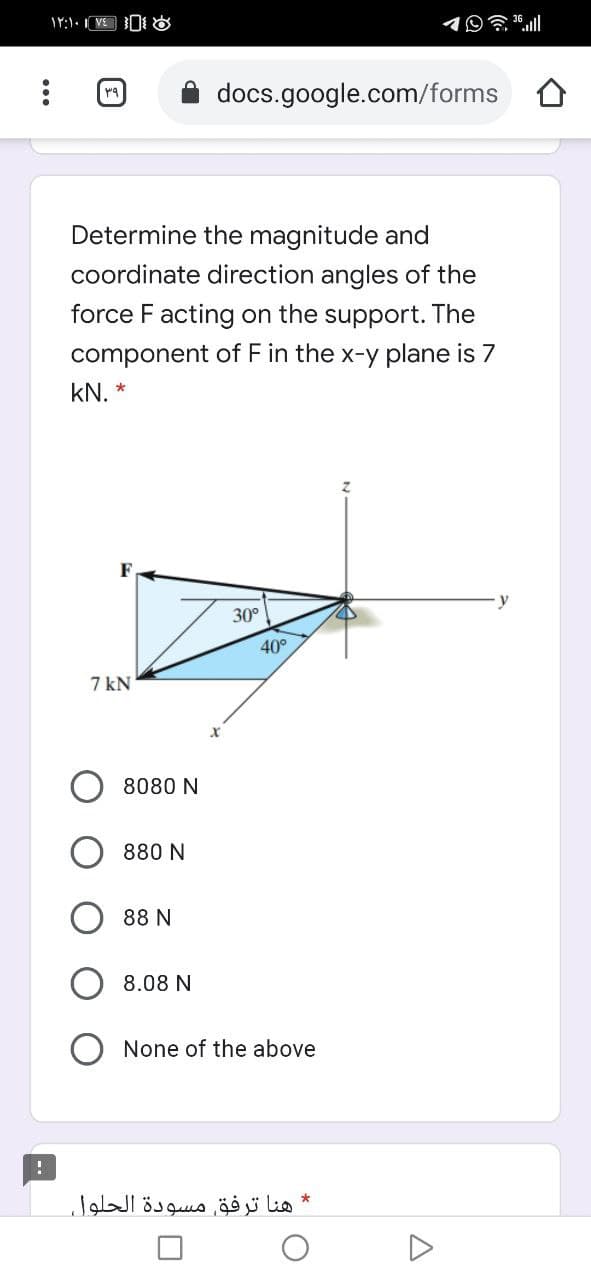 イ9贪l
docs.google.com/forms
Determine the magnitude and
coordinate direction angles of the
force F acting on the support. The
component of F in the x-y plane is 7
kN. *
F
30°
40°
7 kN
8080 N
880 N
88 N
8.08 N
None of the above
* هنا ترفق مسودة الحلول
