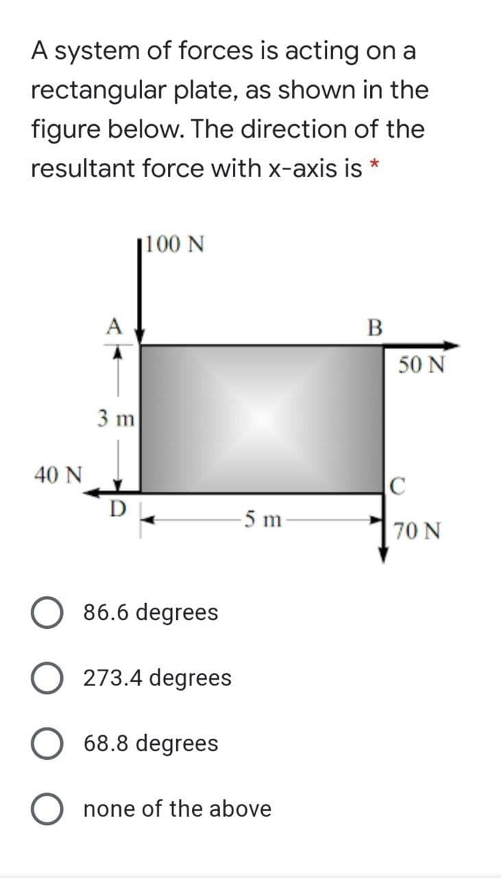 A system of forces is acting on a
rectangular plate, as shown in the
figure below. The direction of the
resultant force with x-axis is *
j100 N
A
В
50 N
3 m
40 N
-5 m
70 N
86.6 degrees
O 273.4 degrees
68.8 degrees
none of the above
