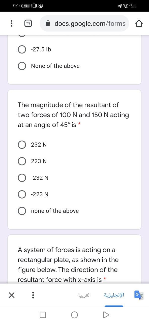 贪ll
docs.google.com/forms
-27.5 lb
None of the above
The magnitude of the resultant of
two forces of 100 N and 150N acting
at an angle of 45° is
232 N
223 N
-232 N
-223 N
none of the above
A system of forces is acting on a
rectangular plate, as shown in the
figure below. The direction of the
resultant force with x-axis is *
العربية
الإنجليزية
