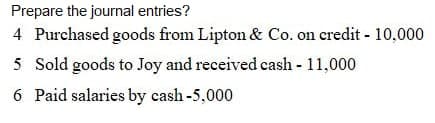 Prepare the journal entries?
4 Purchased goods from Lipton & Co. on credit - 10,000
5 Sold goods to Joy and received cash - 11,000
6 Paid salaries by cash-5,000
