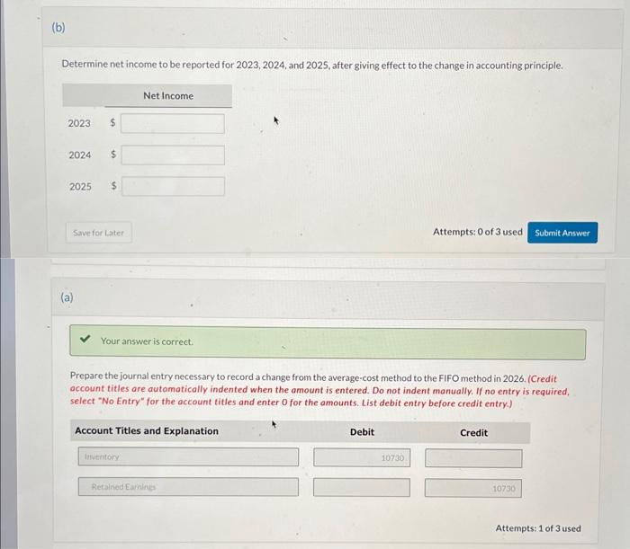 (b)
Determine net income to be reported for 2023, 2024, and 2025, after giving effect to the change in accounting principle.
2023 $
2024 $
2025
$
Save for Later
(a)
Net Income
Your answer is correct.
Inventory
Prepare the journal entry necessary to record a change from the average-cost method to the FIFO method in 2026. (Credit
account titles are automatically indented when the amount is entered. Do not indent manually. If no entry is required,
select "No Entry" for the account titles and enter 0 for the amounts. List debit entry before credit entry.)
Account Titles and Explanation
Retained Earnings
Debit
Attempts: 0 of 3 used
10730
Credit
Submit Answer
10730
Attempts: 1 of 3 used