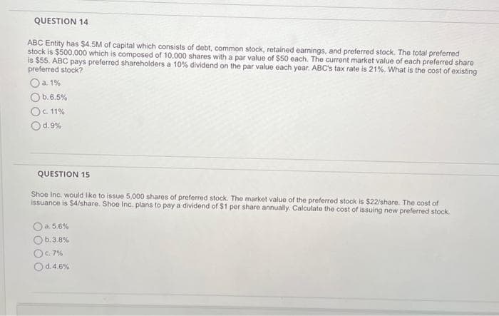 QUESTION 14
ABC Entity has $4.5M of capital which consists of debt, common stock, retained earnings, and preferred stock. The total preferred
stock is $500,000 which is composed of 10,000 shares with a par value of $50 each. The current market value of each preferred share
is $55. ABC pays preferred shareholders a 10% dividend on the par value each year. ABC's tax rate is 21%. What is the cost of existing
preferred stock?
a. 1%
b.6.5%
Oc. 11%
Od.9%
QUESTION 15
Shoe Inc. would like to issue 5,000 shares of preferred stock. The market value of the preferred stock is $22/share. The cost of
issuance is $4/share. Shoe Inc. plans to pay a dividend of $1 per share annually. Calculate the cost of issuing new preferred stock.
O a. 5.6%
Ob.3.8%
OC. 7%
Od.4.6%