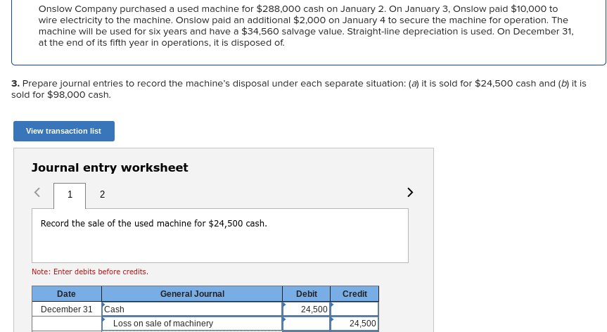 Onslow Company purchased a used machine for $288,000 cash on January 2. On January 3, Onslow paid $10,000 to
wire electricity to the machine. Onslow paid an additional $2,000 on January 4 to secure the machine for operation. The
machine will be used for six years and have a $34,560 salvage value. Straight-line depreciation is used. On December 31,
at the end of its fifth year in operations, it is disposed of.
3. Prepare journal entries to record the machine's disposal under each separate situation: (a) it is sold for $24,500 cash and (b) it is
sold for $98,000 cash.
View transaction list
Journal entry worksheet
1 2
Record the sale of the used machine for $24,500 cash.
Note: Enter debits before credits.
Date
December 31 Cash
General Journal
Loss on sale of machinery
Debit
24,500
Credit
24,500