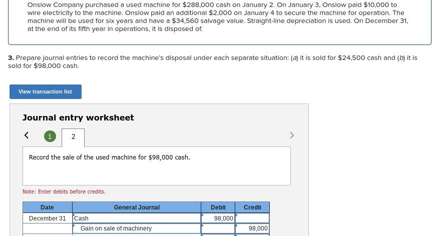 Onslow Company purchased a used machine for $288,000 cash on January 2. On January 3, Onslow paid $10,000 to
wire electricity to the machine. Onslow paid an additional $2,000 on January 4 to secure the machine for operation. The
machine will be used for six years and have a $34,560 salvage value. Straight-line depreciation is used. On December 31,
at the end of its fifth year in operations, it is disposed of.
3. Prepare journal entries to record the machine's disposal under each separate situation: (a) it is sold for $24,500 cash and (b) it is
sold for $98,000 cash.
View transaction list
Journal entry worksheet
1 2
<
Record the sale of the used machine for $98,000 cash.
Note: Enter debits before credits.
Date
December 31 Cash
General Journal
Gain on sale of machinery
Debit
98,000
Credit
98,000