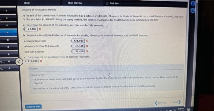 AL
eBook
Analysis of Receivables Method
At the end of the current year, Accounts Receivable has a balance of $440,000, Allowance for Doubtful Accounts has a credit balance of $4,000, and sales
for the year total $1,980,000. Using the aging method, the balance of Allowance for Doubtful Accounts is estimated as $21,000.
Show Me How
a. Determine the amount of the adjusting entry for uncollectible accounts.
22,400 X
b. Determine the adjusted balances of Accounts Receivable, Allowance for Doubtful Accounts, and Bad Debt Expense.
Accounts Receivable
Allowance for Doubtful Accounts
421,600 X
18,400 X
22,400 X
Bad Debt Expense
c. Determine the net realizable value of accounts receivable.
417,600 X
Check My Work
Print Hom
Oh My W
5
The analysis of receivables method is based on the assumption that the longer an account receivable is outstanding the less kaly that it will be
collected
The amount of the adjusting entry the amount that will yield an adjusted balance for allowance for Doubthul Accounts.
Previou
835 PM
CO