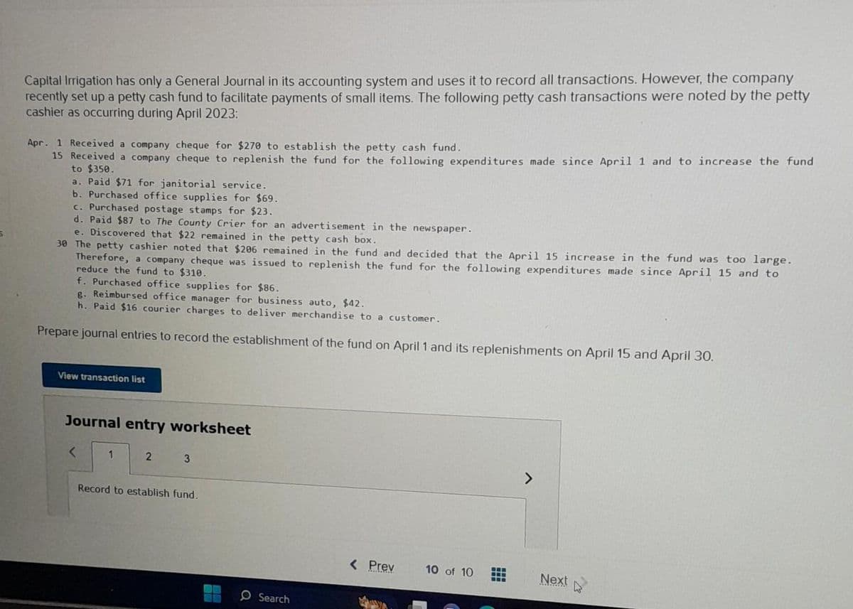 S
Capital Irrigation has only a General Journal in its accounting system and uses it to record all transactions. However, the company
recently set up a petty cash fund to facilitate payments of small items. The following petty cash transactions were noted by the petty
cashier as occurring during April 2023:
Apr. 1 Received a company cheque for $270 to establish the petty cash fund.
15 Received a company cheque to replenish the fund for the following expenditures made since April 1 and to increase the fund
to $350.
a. Paid $71 for janitorial service.
b. Purchased office supplies for $69.
c. Purchased postage stamps for $23.
d. Paid $87 to The County Crier for an advertisement in the newspaper.
e. Discovered that $22 remained in the petty cash box.
30 The petty cashier noted that $206 remained in the fund and decided that the April 15 increase in the fund was too large.
Therefore, a company cheque was issued to replenish the fund for the following expenditures made since April 15 and to
reduce the fund to $310.
f. Purchased office supplies for $86.
8. Reimbursed office manager for business auto, $42.
h. Paid $16 courier charges to deliver merchandise to a customer.
Prepare journal entries to record the establishment of the fund on April 1 and its replenishments on April 15 and April 30.
View transaction list
Journal entry worksheet
<
1
2
3
Record to establish fund.
O Search
< Prev
10 of 10
-wa
www
Next