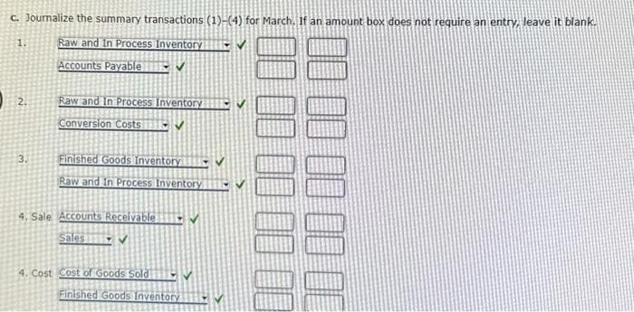 c. Journalize the summary transactions (1)-(4) for March. If an amount box does not require an entry, leave it blank.
1.
Raw and In Process Inventory
Accounts Payable ✔
2.
3.
Raw and In Process Inventory
Conversion Costs
V
Finished Goods Inventory
Raw and In Process Inventory
4. Sale Accounts Receivable
Sales✔
4. Cost Cost of Goods Sold
Finished Goods Inventory