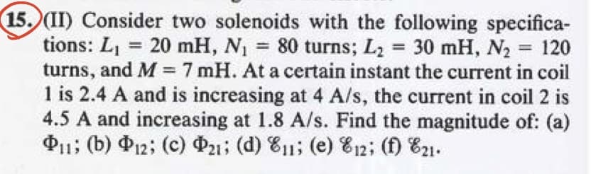 15. (II) Consider two solenoids with the following specifica-
tions: L₁ = 20 mH, N₁ = 80 turns; L₂ = 30 mH, N₂ = 120
turns, and M = 7 mH. At a certain instant the current in coil
1 is 2.4 A and is increasing at 4 A/s, the current in coil 2 is
4.5 A and increasing at 1.8 A/s. Find the magnitude of: (a)
P11; (b) P12; (c) P21; (d) E11; (e) 12; (f) 21.