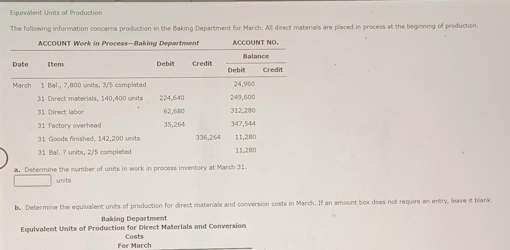 Equivalent Units of Production.
The following information concerns production in the Baking Department for March. All direct materials are placed in process at the beginning of production.
ACCOUNT Work in Process-Baking Department
ACCOUNT NO.
Date
March
Item
1 Bal., 7,800 units, 3/5 completed.
31 Direct materials, 140,400 units
31 Direct labor
31 Factory overhead
31 Goods finished, 142,200 units.
31 Bal. ? units, 2/5 completed
Debit
224,640
62,680
35,264
Credit
336,264
Balance
Debit
24,960
249,600
312,280
347,544
11,280
11,280
a. Determine the number of units in work in process inventory at March 31.
units
Credit
b. Determine the equivalent units of production for direct materials and conversion costs in March. If an amount box does not require an entry, leave it blank.
Baking Department
Equivalent Units of Production for Direct Materials and Conversion
Costs
For March