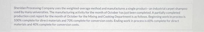 Sheridan Processing Company uses the weighted-average method and manufactures a single product-an industrial carpet shampoo
used by many universities. The manufacturing activity for the month of October has just been completed. A partially completed
production cost report for the month of October for the Mixing and Cooking Department is as follows. Beginning work in process is
100% complete for direct materials and 70% complete for conversion costs. Ending work in process is 60% complete for direct
materials and 40% complete for conversion costs.