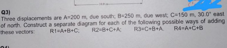 10.0 m-
Q3)
Three displacements are A=200 m, due south; B=250 m, due west; C-150 m, 30.0° east
of north. Construct a separate diagram for each of the following possible ways of adding
R2=B+C+A; R3=C+B+A. R4=A+C+B
R1=A+B+C;
these vectors:
041