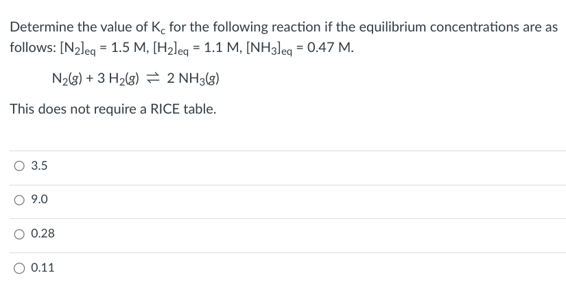 Determine the value of Kc for the following reaction if the equilibrium concentrations are as
follows: [N2]eq = 1.5 M, [H2]eq = 1.1 M, [NH3] eq = 0.47 M.
N2(g) + 3H2(g) = 2 NH3(g)
This does not require a RICE table.
○ 3.5
9.0
0.28
0.11