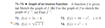 71-74 - Graph of an Inverse Function A function f is given.
(a) Sketch the graph of f. (b) Use the graph of f to sketch the
graph of f"', (e) Find f".
71. f(x) = 3x - 6
72. f(x) = 16 – x², x0
%3D
-73. f(x) = Vx + T
74. f(x) = x' - 1
%3D
