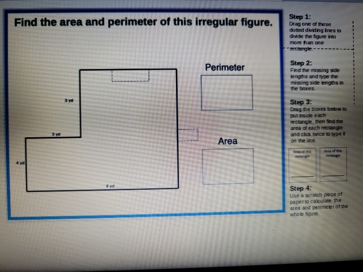 Step 1:
Drag one of these
dotted dividing lines to
divide the figure into
more han one
Find the area and perimeter of this irregular figure.
-rectangle.-
Step 2:
Find the missing side
engths and type the
missing side lengths in
the boxes.
Perimeter
主
Step 3:
Drag the boxes below to
put inside each
rectangle, then find the
area of each Fectangle
and click twice to type it
on the line.
Syd
3 yd
Area
Ar the
tangie
Area ofthis
evtangle
4 yd
* vd
Step 4:
Use a scratch piece of
paper to caleulate the
area and penmeter of the
whole figure.
