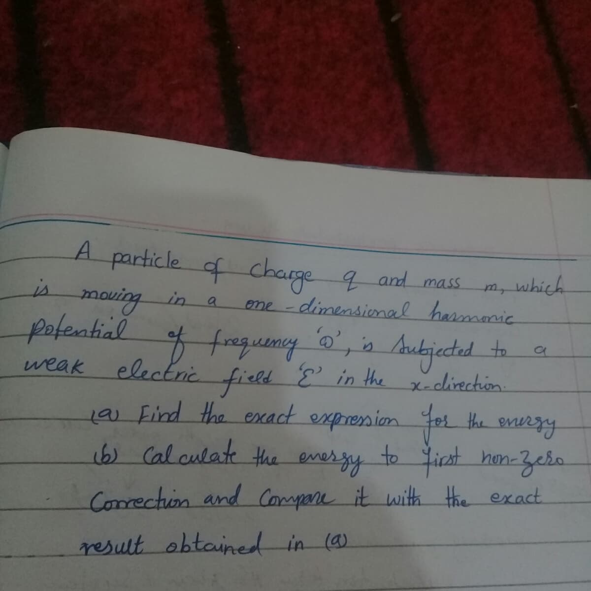 A particle of charge q and mass
m, which
eme -dimensional harmonic
is
mouing
plemtiel
electric
in
a
Audjected
' in the x-dlirection.
to
weak
fiel.
19) Find the exact expresion For the energy
16) Cal culate the ever gy to ficst hon-Zebo
Correction and Compare it with Hhe exact
result obtained in (a)
