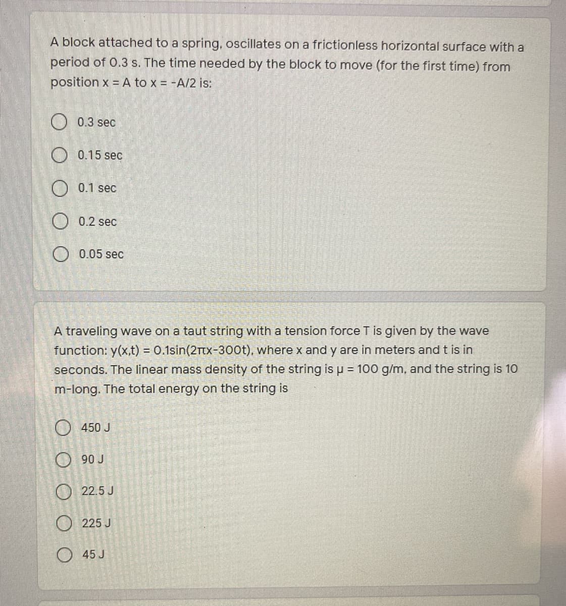 A block attached to a spring, oscillates on a frictionless horizontal surface with a
period of 0.3 s. The time needed by the block to move (for the first time) from
position x = A to x = -A/2 is:
O 0.3 sec
O 0.15 sec
0.1 sec
O 0.2 sec
O 0.05 sec
A traveling wave on a taut string with a tension force T is given by the wave
function: y(x.t) = 0.1sin(2Ttx-300t), where x and y are in meters and t is in
%3D
seconds. The linear mass density of the string is u = 100 g/m, and the string is 10
m-long. The total energy on the string is
O450 J
O 90 J
O 22.5 J
O 225 J
O 45 J
