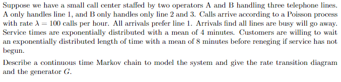 Suppose we have a small call center staffed by two operators A and B handling three telephone lines.
A only handles line 1, and B only handles only line 2 and 3. Calls arrive according to a Poisson process
with rate A = 100 calls per hour. All arrivals prefer line 1. Arrivals find all lines are busy will go away.
Service times are exponentially distributed with a mean of 4 minutes. Customers are willing to wait
an exponentially distributed length of time with a mean of 8 minutes before reneging if service has not
begun.
Describe a continuous time Markov chain to model the system and give the rate transition diagram
and the generator G.